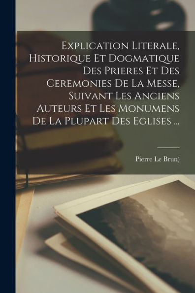Explication Literale, Historique Et Dogmatique Des Prieres Et Des Ceremonies De La Messe, Suivant Les Anciens Auteurs Et Les Monumens De La Plupart Des Eglises ... (French Edition) - 9781017762648