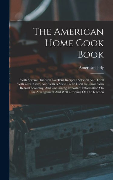 The American Home Cook Book: With Several Hundred Excellent Recipes: Selected And Tried With Great Care, And With A View To Be Used By Those Who ... Arrangement And Well Ordering Of The Kitchen
