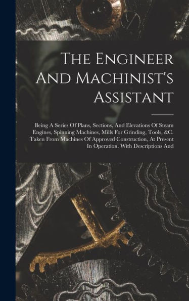 The Engineer And Machinist's Assistant: Being A Series Of Plans, Sections, And Elevations Of Steam Engines, Spinning Machines, Mills For Grinding, ... Present In Operation. With Descriptions And