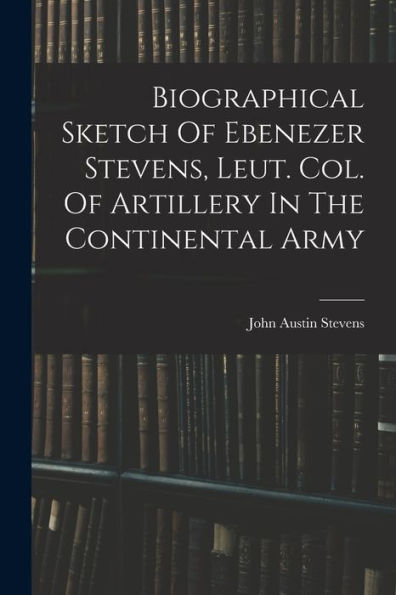 Biographical Sketch Of Ebenezer Stevens, Leut. Col. Of Artillery In The Continental Army - 9781017763584