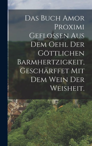 Das Buch Amor Proximi Geflossen Aus Dem Oehl Der Göttlichen Barmhertzigkeit, Geschärffet Mit Dem Wein Der Weisheit. (German Edition)