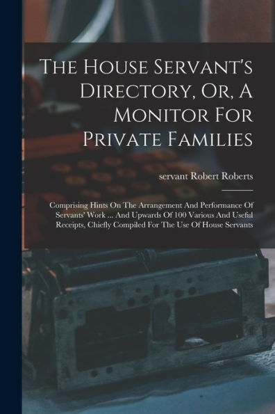 The House Servant's Directory, Or, A Monitor For Private Families: Comprising Hints On The Arrangement And Performance Of Servants' Work ... And ... Compiled For The Use Of House Servants - 9781017765762