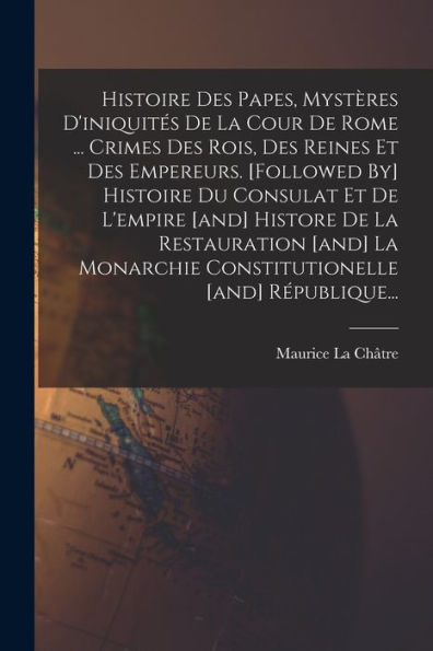 Histoire Des Papes, Mystères D'Iniquités De La Cour De Rome ... Crimes Des Rois, Des Reines Et Des Empereurs. [Followed By] Histoire Du Consulat Et De ... [And] République... (French Edition)