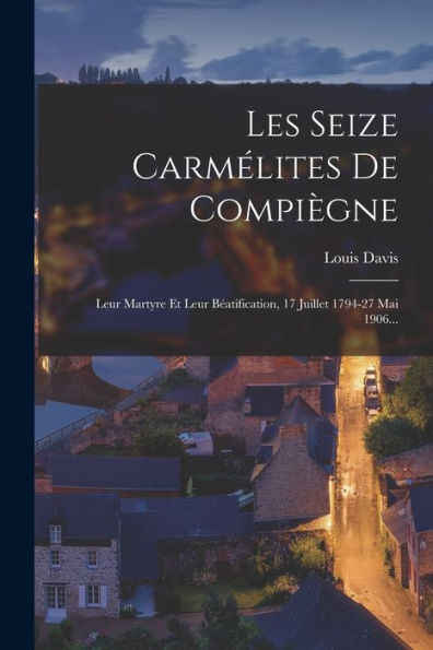 Les Seize Carmélites De Compiègne: Leur Martyre Et Leur Béatification, 17 Juillet 1794-27 Mai 1906... (French Edition)