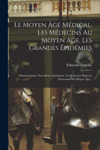 Le Moyen Âge Médical. Les Médecins Au Moyen Âge. Les Grandes Épidémies: Démonomanie, Sorcellerie, Spiritisme, La Médecine Dans La Littérature Du Moyen Âge... (French Edition)