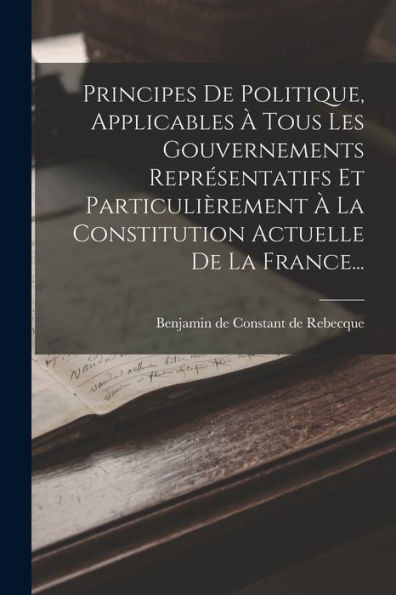 Principes De Politique, Applicables À Tous Les Gouvernements Représentatifs Et Particulièrement À La Constitution Actuelle De La France... (French Edition)