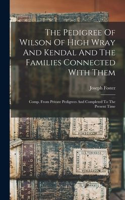 The Pedigree Of Wilson Of High Wray And Kendal And The Families Connected With Them: Comp. From Private Pedigrees And Completed To The Present Time - 9781017831504