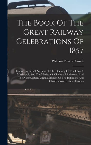 The Book Of The Great Railway Celebrations Of 1857: Embracing A Full Account Of The Opening Of The Ohio & Mississippi, And The Marietta & Cincinnati ... Baltimore And Ohio Railroad: With Histories - 9781017831726