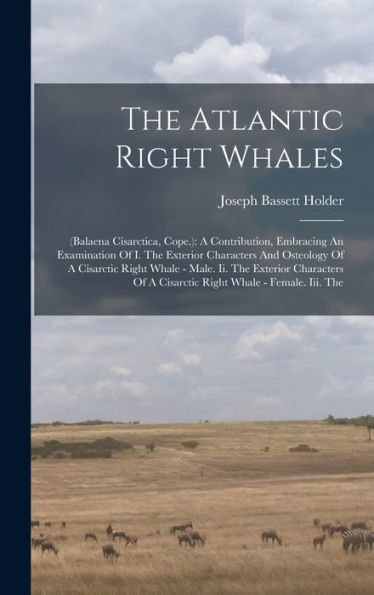 The Atlantic Right Whales: (Balaena Cisarctica, Cope.): A Contribution, Embracing An Examination Of I. The Exterior Characters And Osteology Of A ... Of A Cisarctic Right Whale - Female. Iii. The - 9781017832815