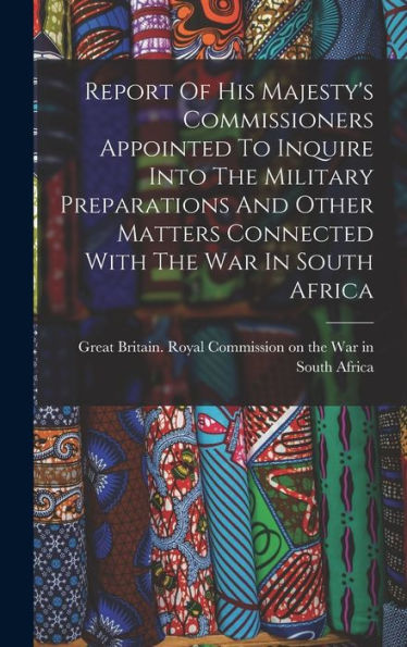 Report Of His Majesty's Commissioners Appointed To Inquire Into The Military Preparations And Other Matters Connected With The War In South Africa - 9781017833348