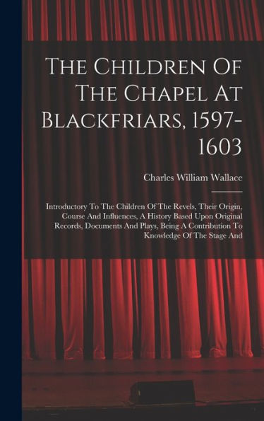 The Children Of The Chapel At Blackfriars, 1597-1603: Introductory To The Children Of The Revels, Their Origin, Course And Influences, A History Based ... A Contribution To Knowledge Of The Stage And - 9781017835113