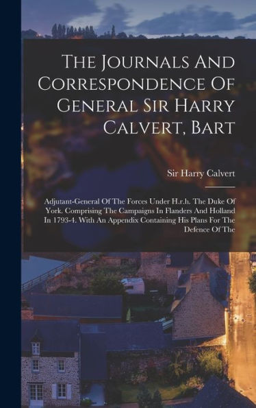 The Journals And Correspondence Of General Sir Harry Calvert, Bart: Adjutant-General Of The Forces Under H.R.H. The Duke Of York. Comprising The ... Containing His Plans For The Defence Of The - 9781017837667