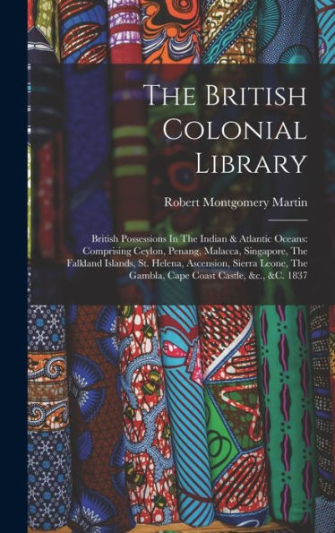 The British Colonial Library: British Possessions In The Indian & Atlantic Oceans: Comprising Ceylon, Penang, Malacca, Singapore, The Falkland ... The Gambla, Cape Coast Castle, &C., &C. 1837 - 9781017837759
