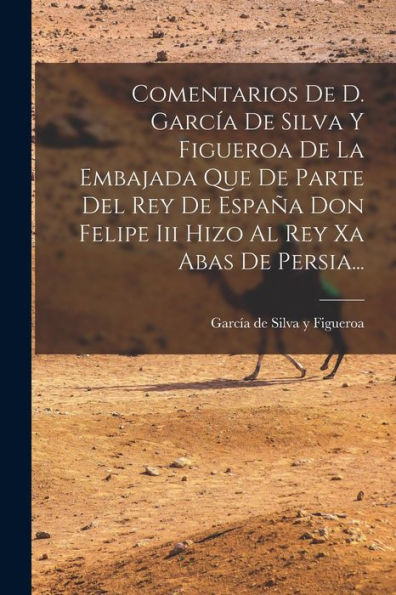 Comentarios De D. García De Silva Y Figueroa De La Embajada Que De Parte Del Rey De España Don Felipe Iii Hizo Al Rey Xa Abas De Persia... (Spanish Edition) - 9781017837889