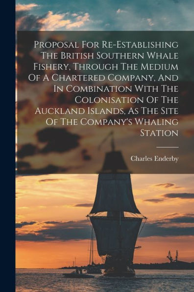 Proposal For Re-Establishing The British Southern Whale Fishery, Through The Medium Of A Chartered Company, And In Combination With The Colonisation ... As The Site Of The Company's Whaling Station - 9781017838633
