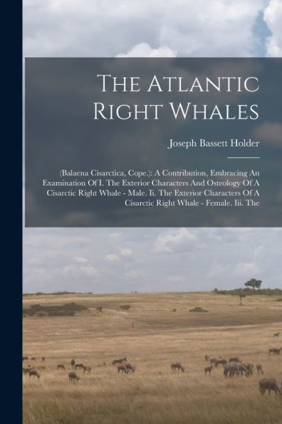 The Atlantic Right Whales: (Balaena Cisarctica, Cope.): A Contribution, Embracing An Examination Of I. The Exterior Characters And Osteology Of A ... Of A Cisarctic Right Whale - Female. Iii. The - 9781017838671