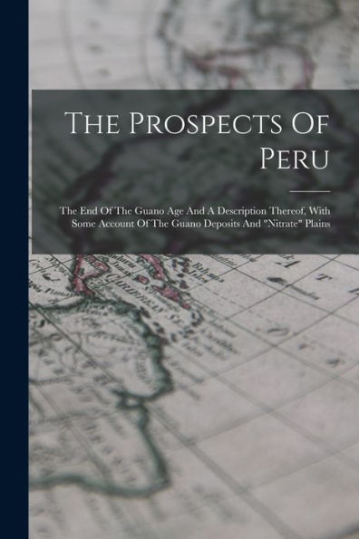 The Prospects Of Peru: The End Of The Guano Age And A Description Thereof, With Some Account Of The Guano Deposits And "Nitrate" Plains - 9781017840230