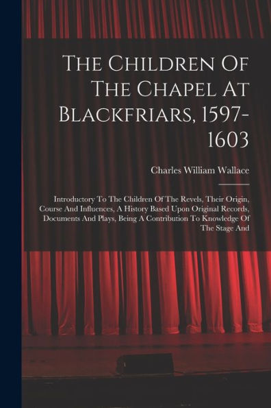 The Children Of The Chapel At Blackfriars, 1597-1603: Introductory To The Children Of The Revels, Their Origin, Course And Influences, A History Based ... A Contribution To Knowledge Of The Stage And - 9781017840476