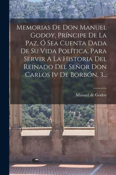 Memorias De Don Manuel Godoy, Príncipe De La Paz, Ó Sea Cuenta Dada De Su Vida Política, Para Servir A La Historia Del Reinado Del Señor Don Carlos Iv De Borbón, 3... (Spanish Edition) - 9781017842326