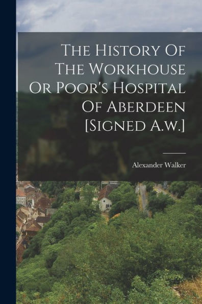 The History Of The Workhouse Or Poor's Hospital Of Aberdeen [Signed A.W.] - 9781017846249