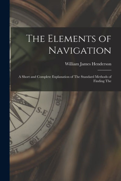 The Elements Of Navigation: A Short And Complete Explanation Of The Standard Methods Of Finding The - 9781017904758