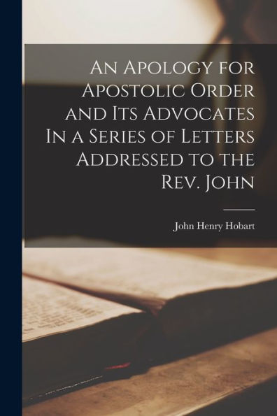 An Apology For Apostolic Order And Its Advocates In A Series Of Letters Addressed To The Rev. John - 9781017905021