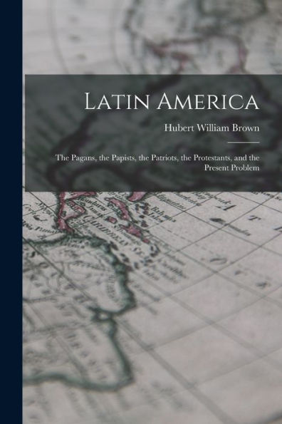 Latin America: The Pagans, The Papists, The Patriots, The Protestants, And The Present Problem - 9781017909128