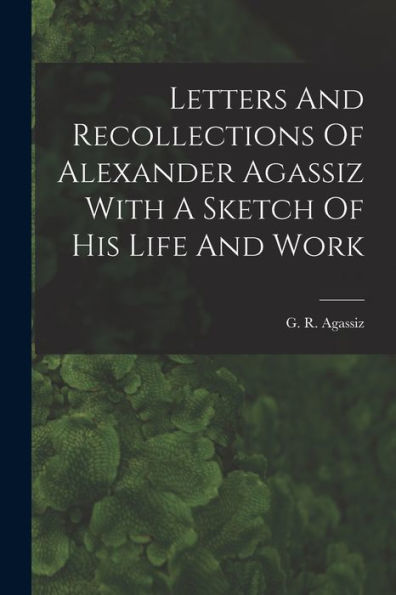 Letters And Recollections Of Alexander Agassiz With A Sketch Of His Life And Work - 9781017929720