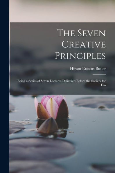 The Seven Creative Principles: Being A Series Of Seven Lectures Delivered Before The Society For Eso - 9781017938302