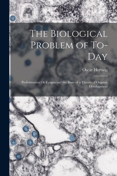 The Biological Problem Of To-Day: Preformation Or Epigenesis? The Basis Of A Theory Of Organic Development