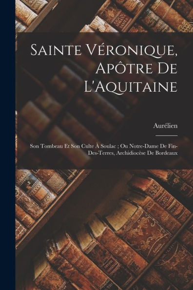 Sainte Véronique, Apôtre De L'Aquitaine: Son Tombeau Et Son Culte À Soulac; Ou Notre-Dame De Fin-Des-Terres, Archidiocèse De Bordeaux (French Edition)