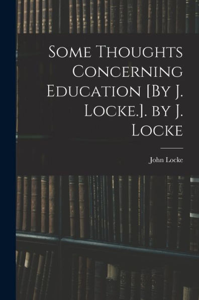 Some Thoughts Concerning Education [By J. Locke.]. By J. Locke