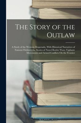 The Story Of The Outlaw: A Study Of The Western Desperado, With Historical Narratives Of Famous Outlaws; The Stories Of Noted Border Wars; Vigilante Movements And Armed Conflicts On The Frontier