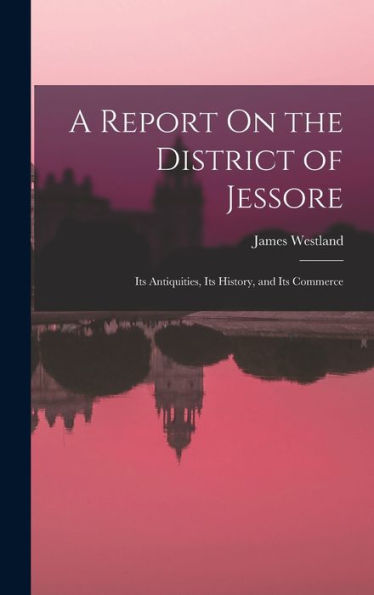 A Report On The District Of Jessore: Its Antiquities, Its History, And Its Commerce - 9781017984866