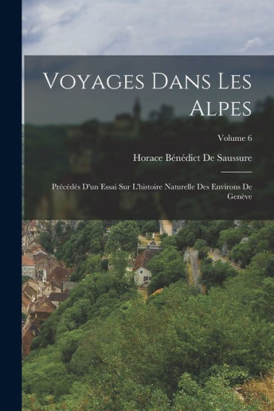 Voyages Dans Les Alpes: Précédés D'Un Essai Sur L'Histoire Naturelle Des Environs De Genève; Volume 6 (French Edition)