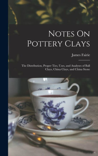 Notes On Pottery Clays: The Distribution, Proper Ties, Uses, And Analyses Of Ball Clays, China Clays, And China Stone - 9781017990812
