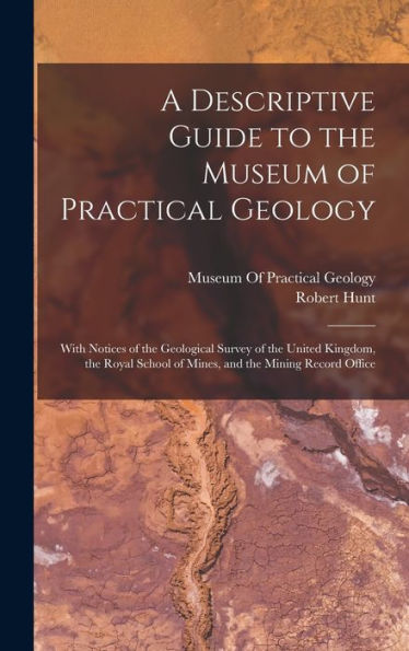 A Descriptive Guide To The Museum Of Practical Geology: With Notices Of The Geological Survey Of The United Kingdom, The Royal School Of Mines, And The Mining Record Office - 9781017991949