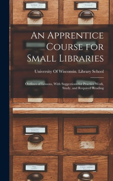 An Apprentice Course For Small Libraries: Outlines Of Lessons, With Suggestions For Practice Work, Study, And Required Reading - 9781017992946