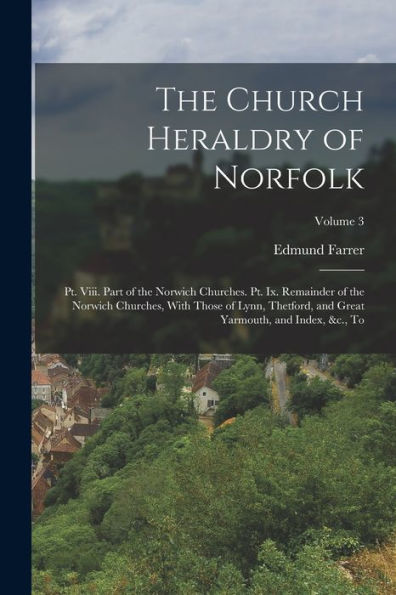The Church Heraldry Of Norfolk: Pt. Viii. Part Of The Norwich Churches. Pt. Ix. Remainder Of The Norwich Churches, With Those Of Lynn, Thetford, And Great Yarmouth, And Index, &C., To; Volume 3