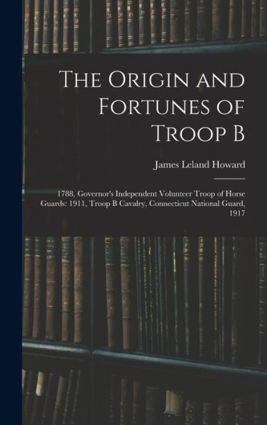 The Origin And Fortunes Of Troop B: 1788, Governor's Independent Volunteer Troop Of Horse Guards: 1911, Troop B Cavalry, Connecticut National Guard, 1917 - 9781017993349