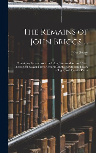 The Remains Of John Briggs ...: Containing Letters From The Lakes; Westmorland As It Was; Theological Essays; Tales; Remarks On The Newtonian Theory Of Light; And Fugitive Pieces - 9781017993394