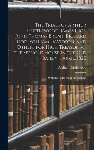 The Trials Of Arthur Thistlewood, James Ings, John Thomas Brunt, Richard Tidd, William Davidson, And Others For High Treason At The Sessions House In ... April, 1820: With The Antecedent Proceedings - 9781017993691