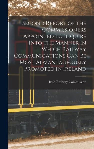 Second Report Of The Commissioners Appointed To Inquire Into The Manner In Which Railway Communications Can Be Most Advantageously Promoted In Ireland - 9781017993783