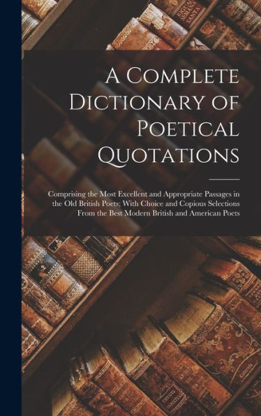 A Complete Dictionary Of Poetical Quotations: Comprising The Most Excellent And Appropriate Passages In The Old British Poets; With Choice And Copious ... The Best Modern British And American Poets - 9781017995336