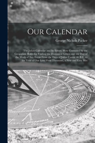 Our Calendar: The Julian Calendar And Its Errors. How Corrected By The Gregorian. Rules For Finding The Dominical Letter, And The Day Of The Week Of ... Of Our Lord Four Thousand, A New And Easy Met - 9781017995985