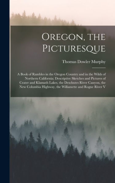 Oregon, The Picturesque: A Book Of Rambles In The Oregon Country And In The Wilds Of Northern California; Descriptive Sketches And Pictures Of Crater ... Highway, The Willamette And Rogue River V - 9781017997088