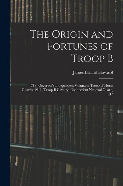 The Origin And Fortunes Of Troop B: 1788, Governor's Independent Volunteer Troop Of Horse Guards: 1911, Troop B Cavalry, Connecticut National Guard, 1917 - 9781017997972