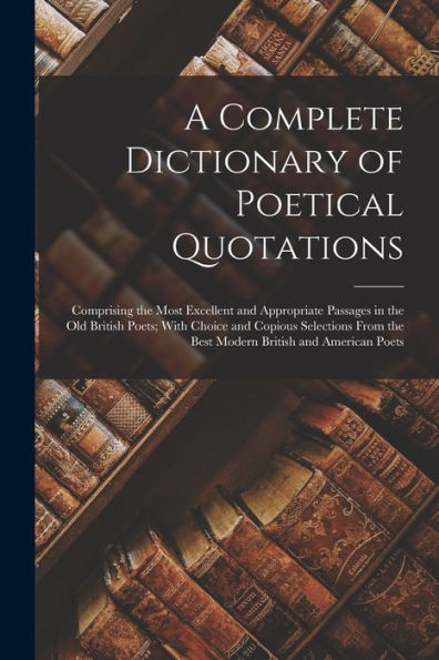 A Complete Dictionary Of Poetical Quotations: Comprising The Most Excellent And Appropriate Passages In The Old British Poets; With Choice And Copious ... The Best Modern British And American Poets - 9781017999914