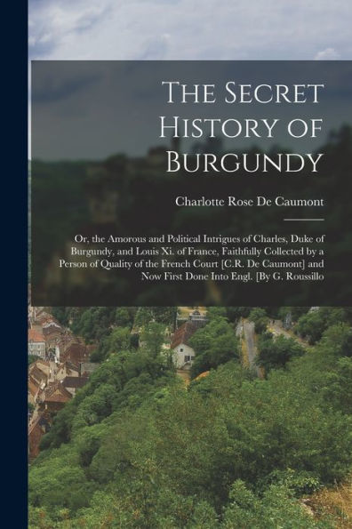 The Secret History Of Burgundy: Or, The Amorous And Political Intrigues Of Charles, Duke Of Burgundy, And Louis Xi. Of France, Faithfully Collected By ... Now First Done Into Engl. [By G. Roussillo - 9781018000077