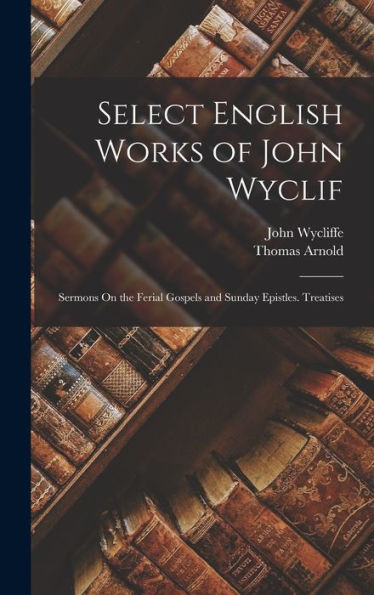 Select English Works Of John Wyclif: Sermons On The Ferial Gospels And Sunday Epistles. Treatises